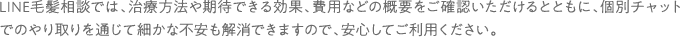 LINE毛髪相談では、治療方法や期待できる効果、費用などの概要をご確認いただけるとともに、個別チャットでのやり取りを通じて細かな不安も解消できますので、安心してご利用ください。