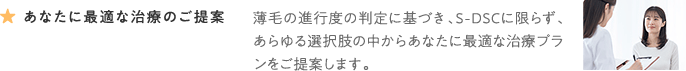 あなたに最適な治療のご提案 薄毛の進行度の判定に基づき、S-DSCに限らず、あらゆる選択肢の中からあなたに最適な治療プランをご提案します。