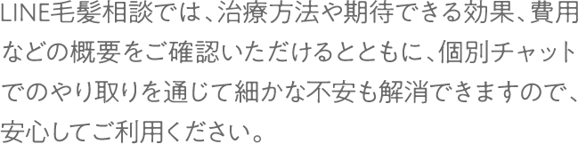 LINE毛髪相談では、治療方法や期待できる効果、費用などの概要をご確認いただけるとともに、個別チャットでのやり取りを通じて細かな不安も解消できますので、安心してご利用ください。